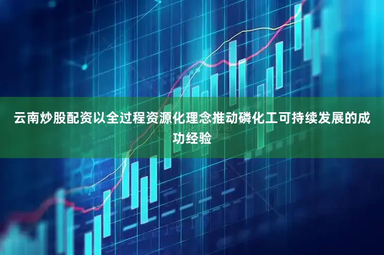 云南炒股配资以全过程资源化理念推动磷化工可持续发展的成功经验