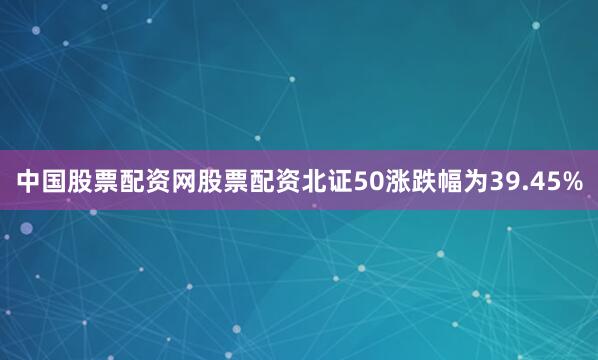 中国股票配资网股票配资北证50涨跌幅为39.45%