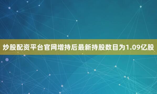 炒股配资平台官网增持后最新持股数目为1.09亿股