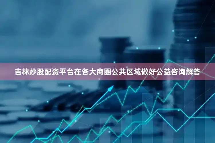 吉林炒股配资平台在各大商圈公共区域做好公益咨询解答