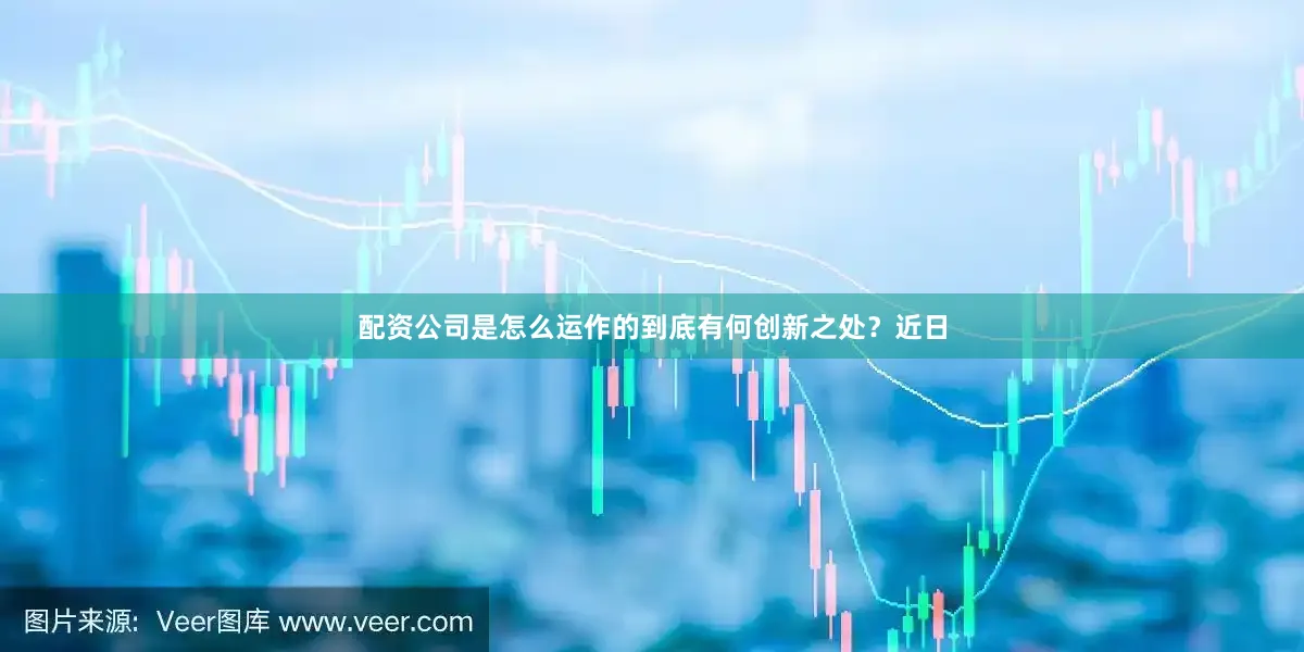 配资公司是怎么运作的到底有何创新之处？近日