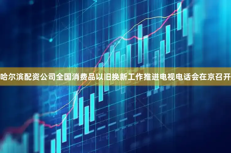 哈尔滨配资公司全国消费品以旧换新工作推进电视电话会在京召开